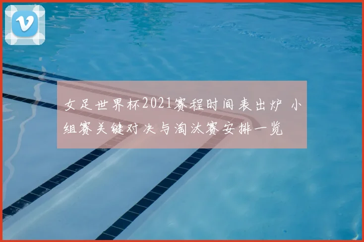 女足世界杯2021赛程时间表出炉 小组赛关键对决与淘汰赛安排一览