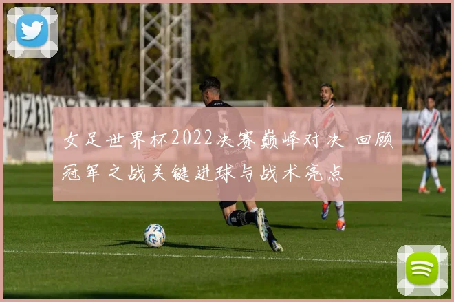 女足世界杯2022决赛巅峰对决 回顾冠军之战关键进球与战术亮点